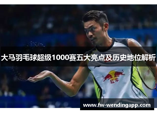 大马羽毛球超级1000赛五大亮点及历史地位解析 大马羽毛球超级1000赛五大亮点及历史地位解析