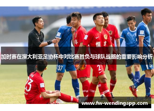 加时赛在澳大利亚足协杯中对比赛胜负与球队战略的重要影响分析