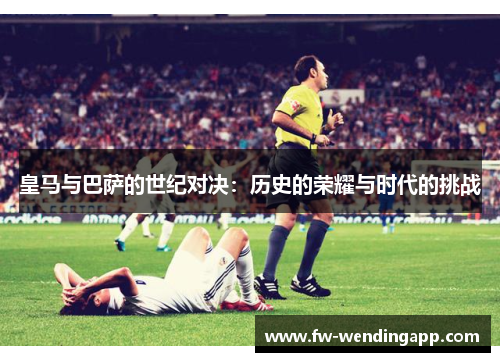 皇马与巴萨的世纪对决：历史的荣耀与时代的挑战