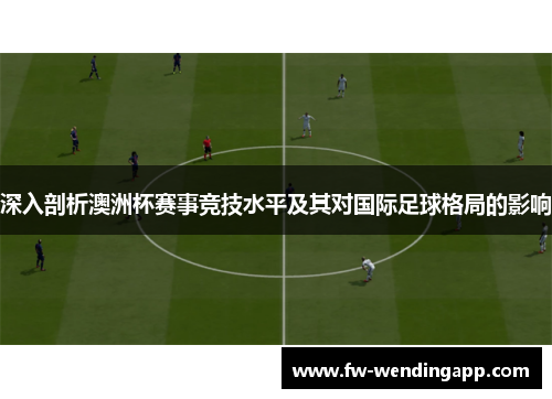 深入剖析澳洲杯赛事竞技水平及其对国际足球格局的影响 深入剖析澳洲杯赛事竞技水平及其对国际足球格局的影响