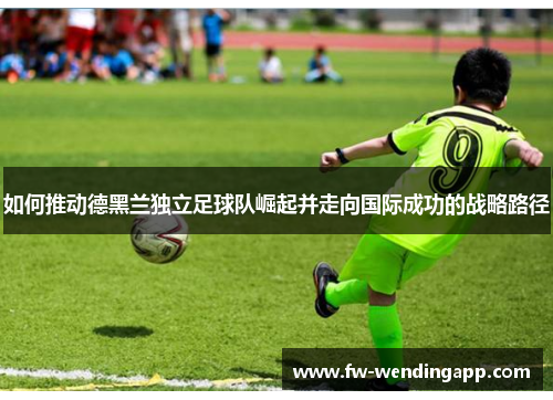 如何推动德黑兰独立足球队崛起并走向国际成功的战略路径 如何推动德黑兰独立足球队崛起并走向国际成功的战略路径