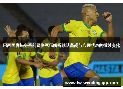 巴西国脚热身赛前紧张气氛解析球队备战与心理状态的微妙变化 巴西国脚热身赛前紧张气氛解析球队备战与心理状态的微妙变化