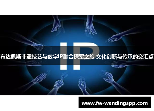 布达佩斯非遗技艺与数字IP融合探索之旅 文化创新与传承的交汇点