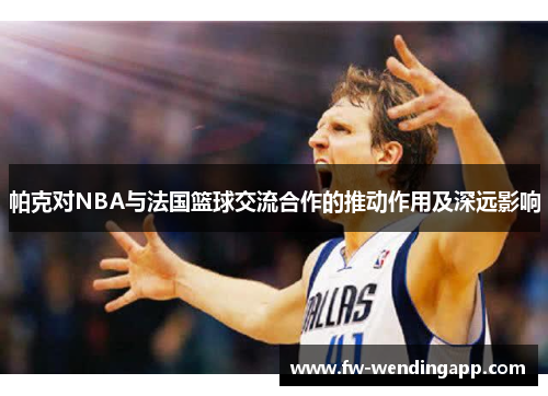 帕克对NBA与法国篮球交流合作的推动作用及深远影响 帕克对NBA与法国篮球交流合作的推动作用及深远影响
