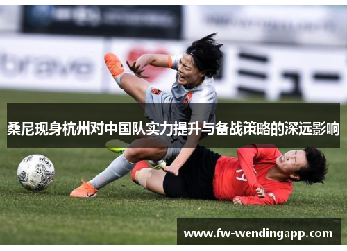 桑尼现身杭州对中国队实力提升与备战策略的深远影响 桑尼现身杭州对中国队实力提升与备战策略的深远影响