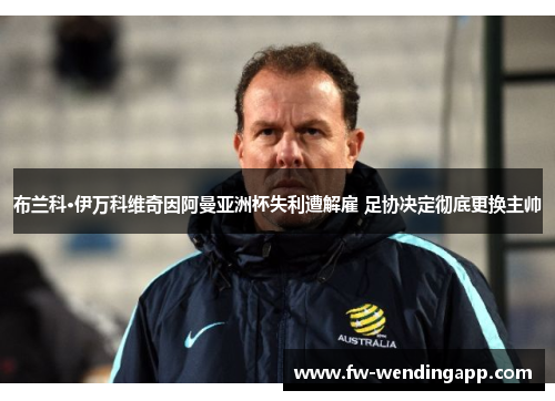 布兰科·伊万科维奇因阿曼亚洲杯失利遭解雇 足协决定彻底更换主帅