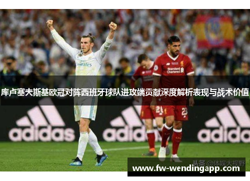 库卢塞夫斯基欧冠对阵西班牙球队进攻端贡献深度解析表现与战术价值