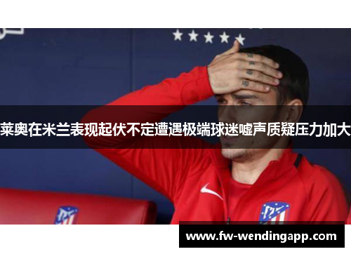 莱奥在米兰表现起伏不定遭遇极端球迷嘘声质疑压力加大