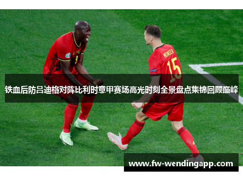 铁血后防吕迪格对阵比利时意甲赛场高光时刻全景盘点集锦回顾巅峰